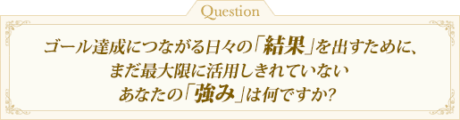 ゴール達成につながる日々の「結果」を出すために、まだ最大限に活用しきれていないあなたの「強み」は何ですか?